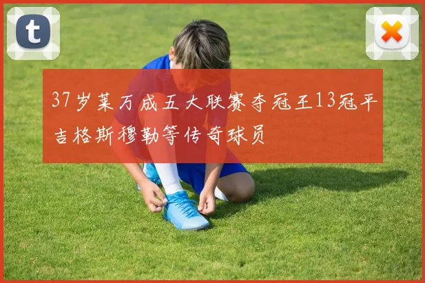 37岁莱万成五大联赛夺冠王13冠平吉格斯穆勒等传奇球员