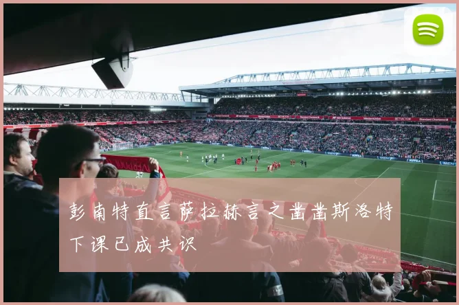 彭南特直言萨拉赫言之凿凿斯洛特下课已成共识