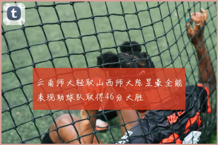 云南师大轻取山西师大陈昱豪全能表现助球队取得46分大胜