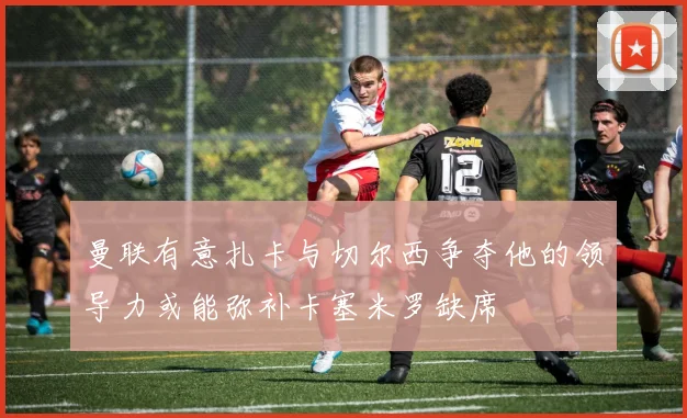曼联有意扎卡与切尔西争夺他的领导力或能弥补卡塞米罗缺席