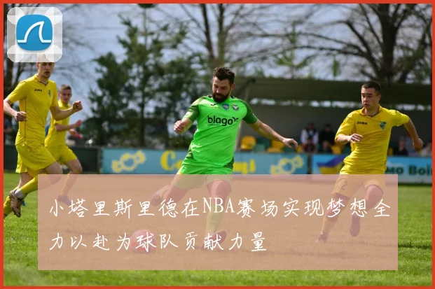 小塔里斯里德在NBA赛场实现梦想全力以赴为球队贡献力量