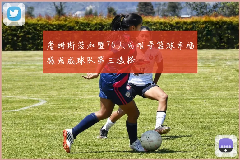 詹姆斯若加盟76人或难寻篮球幸福感或成球队第三选择