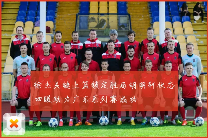 徐杰关键上篮锁定胜局胡明轩状态回暖助力广东系列赛成功