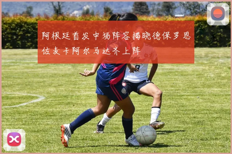 阿根廷首发中场阵容揭晓德保罗恩佐麦卡阿尔马达齐上阵