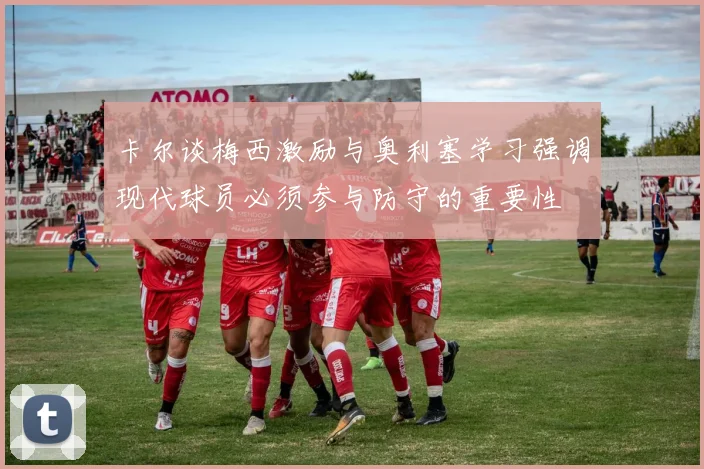 卡尔谈梅西激励与奥利塞学习强调现代球员必须参与防守的重要性