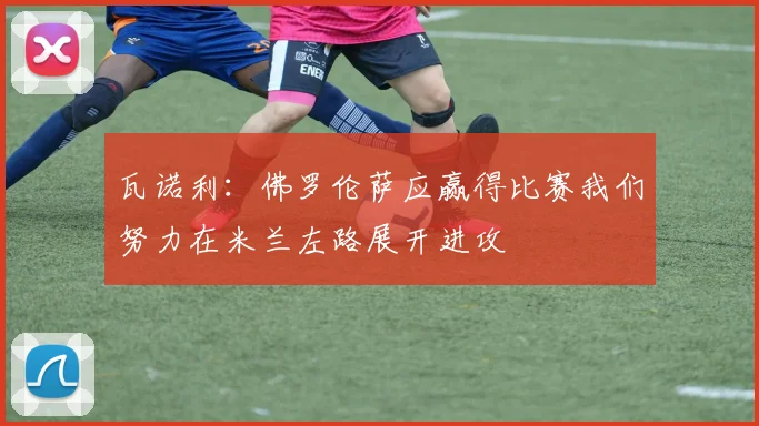 瓦诺利：佛罗伦萨应赢得比赛我们努力在米兰左路展开进攻