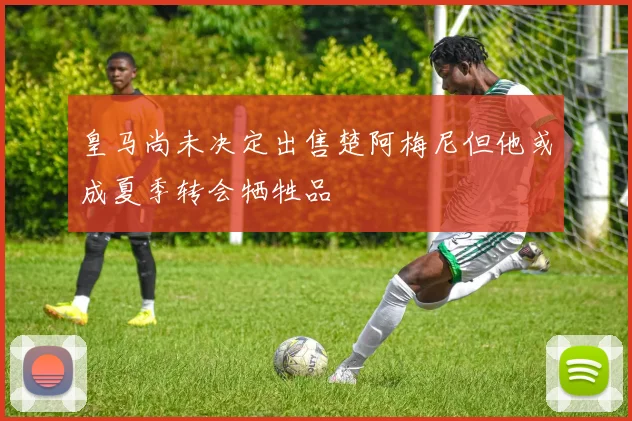 皇马尚未决定出售楚阿梅尼但他或成夏季转会牺牲品