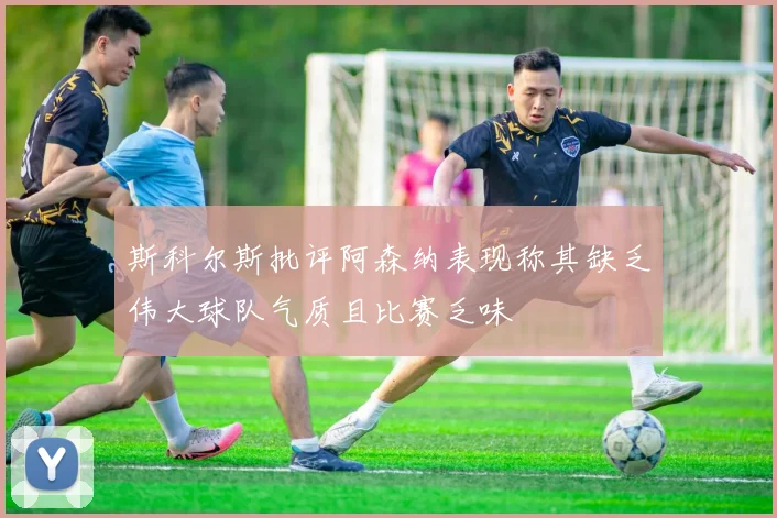 斯科尔斯批评阿森纳表现称其缺乏伟大球队气质且比赛乏味