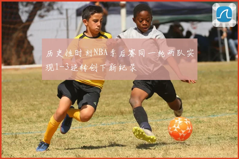 历史性时刻NBA季后赛同一轮两队实现1-3逆转创下新纪录