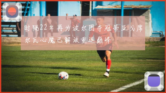 时隔22年再为波尔图夺冠蒂亚戈席尔瓦心魔已解放重返巅峰