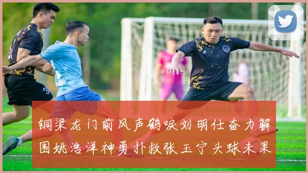 铜梁龙门前风声鹤唳刘明仕奋力解围姚浩洋神勇扑救张玉宁头球未果