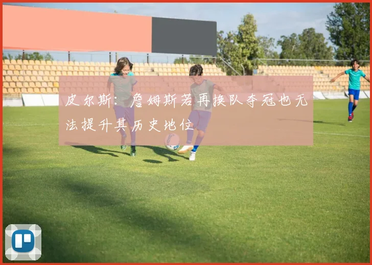 皮尔斯：詹姆斯若再换队夺冠也无法提升其历史地位